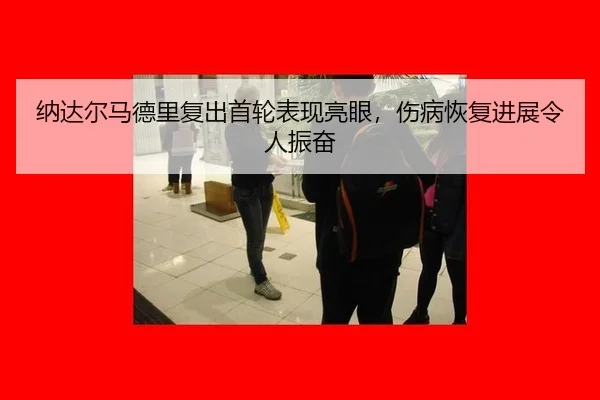 纳达尔马德里复出首轮表现亮眼，伤病恢复进展令人振奋